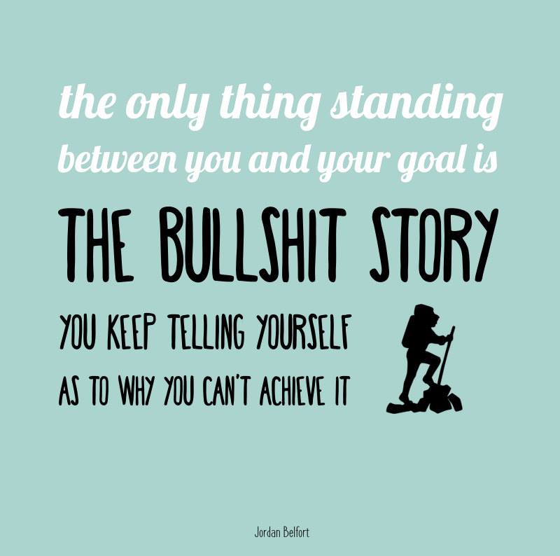 The only thing standing between you and your goal is the bullshit story you keep telling yourself as to why you can’t achieve it. The only thing standing between you and your goal is the bullshit story you keep telling yourself as to why you can’t achieve it.